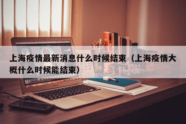 上海疫情最新消息什么时候结束（上海疫情大概什么时候能结束）