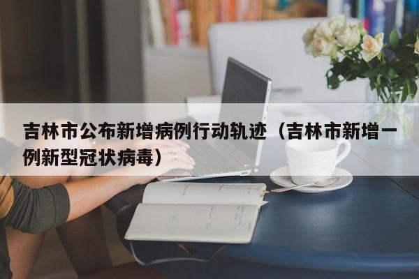 吉林市公布新增病例行动轨迹（吉林市新增一例新型冠状病毒）