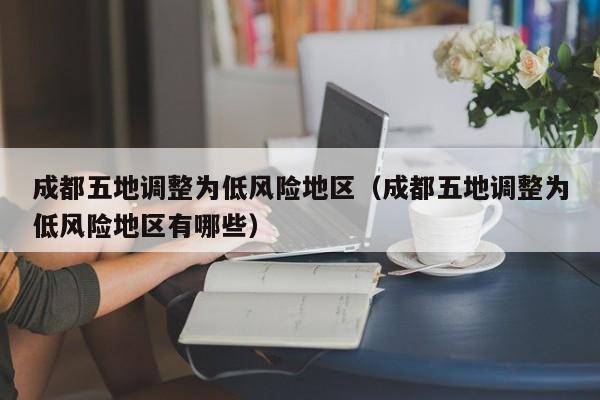 成都五地调整为低风险地区（成都五地调整为低风险地区有哪些）