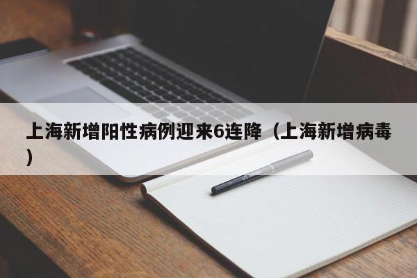 上海新增阳性病例迎来6连降（上海新增病毒）