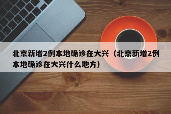 北京新增2例本地确诊在大兴（北京新增2例本地确诊在大兴什么地方）