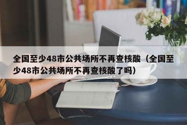 全国至少48市公共场所不再查核酸（全国至少48市公共场所不再查核酸了吗）