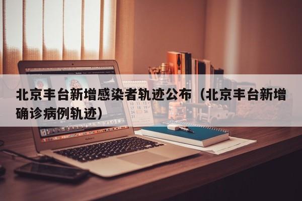 北京丰台新增感染者轨迹公布（北京丰台新增确诊病例轨迹）