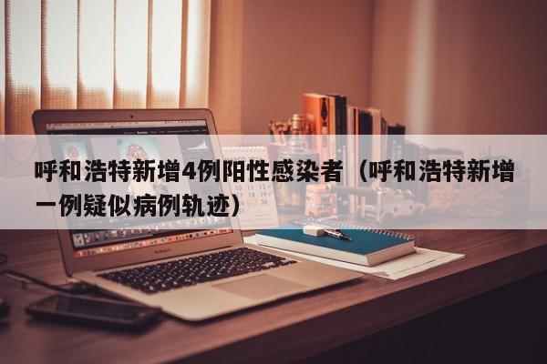 呼和浩特新增4例阳性感染者（呼和浩特新增一例疑似病例轨迹）