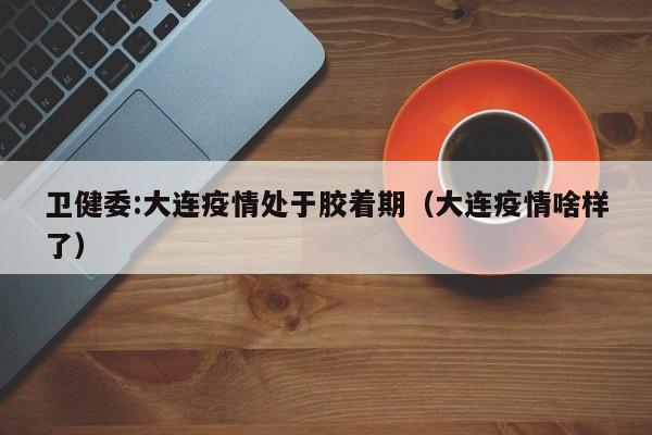 卫健委:大连疫情处于胶着期（大连疫情啥样了）