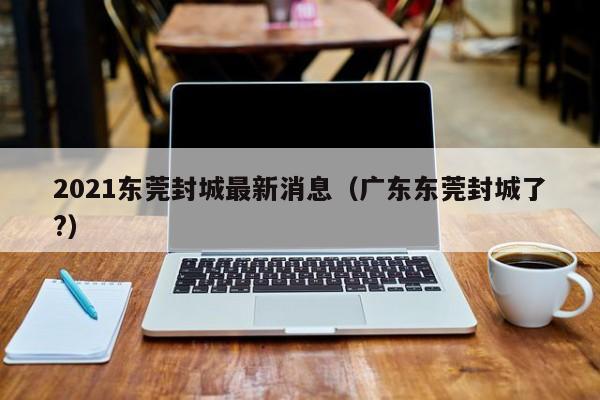 2021东莞封城最新消息（广东东莞封城了?）