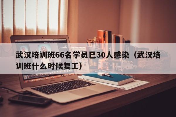武汉培训班66名学员已30人感染（武汉培训班什么时候复工）