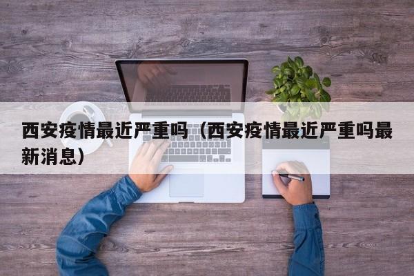 西安疫情最近严重吗（西安疫情最近严重吗最新消息）