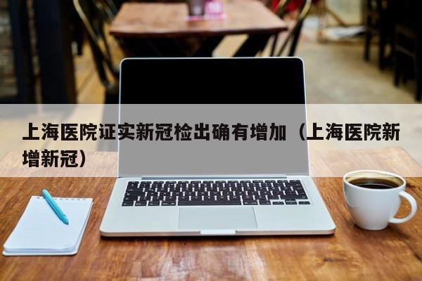 上海医院证实新冠检出确有增加（上海医院新增新冠）