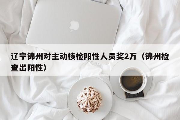 辽宁锦州对主动核检阳性人员奖2万（锦州检查出阳性）
