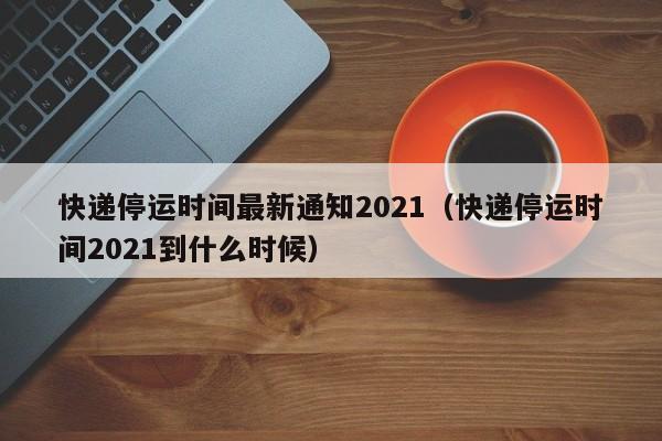 快递停运时间最新通知2021（快递停运时间2021到什么时候）