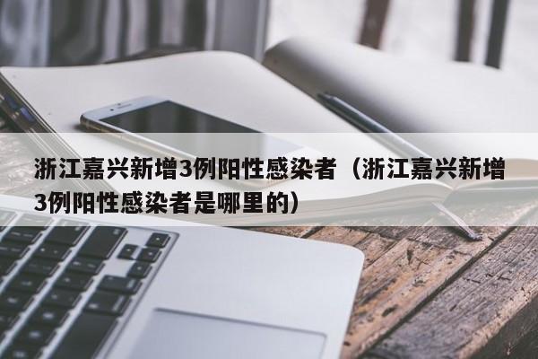 浙江嘉兴新增3例阳性感染者（浙江嘉兴新增3例阳性感染者是哪里的）