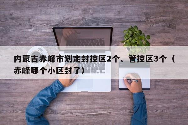 内蒙古赤峰市划定封控区2个、管控区3个（赤峰哪个小区封了）
