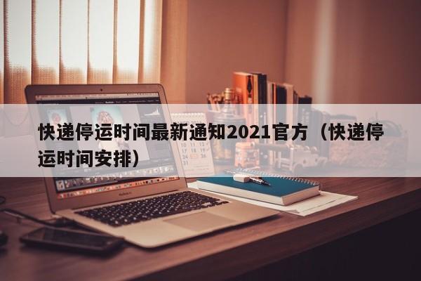 快递停运时间最新通知2021官方（快递停运时间安排）