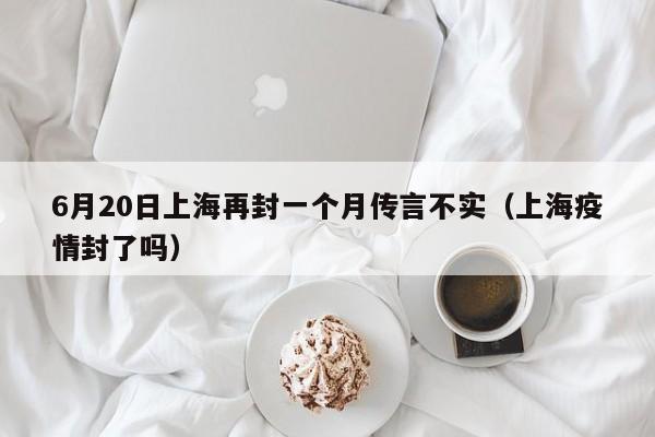 6月20日上海再封一个月传言不实（上海疫情封了吗）