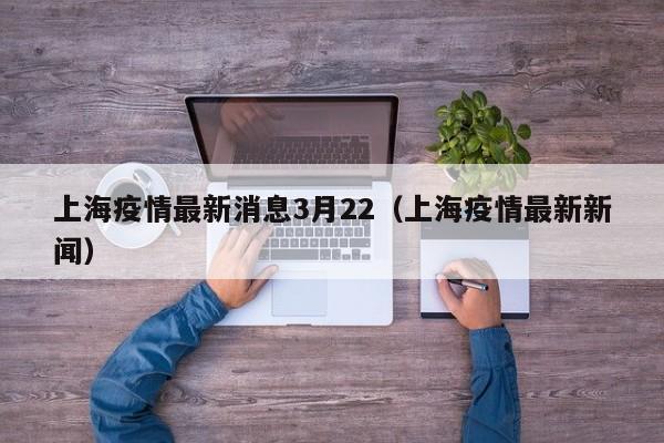 上海疫情最新消息3月22（上海疫情最新新闻）