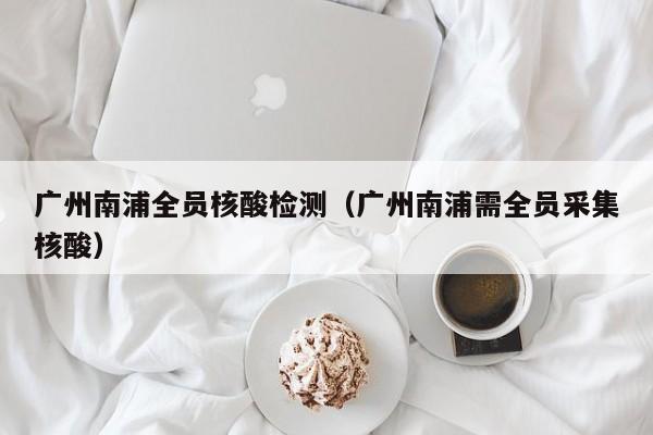 广州南浦全员核酸检测（广州南浦需全员采集核酸）