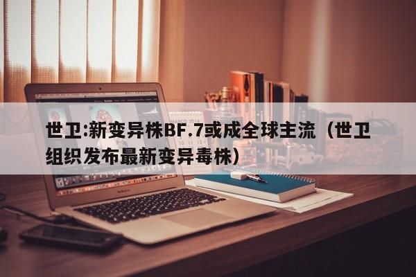 世卫:新变异株BF.7或成全球主流（世卫组织发布最新变异毒株）