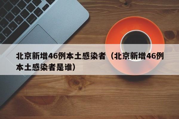 北京新增46例本土感染者（北京新增46例本土感染者是谁）