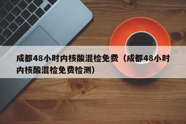 成都48小时内核酸混检免费（成都48小时内核酸混检免费检测）