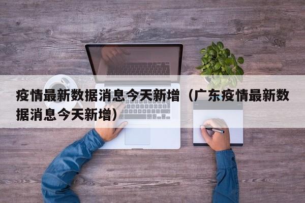 疫情最新数据消息今天新增（广东疫情最新数据消息今天新增）