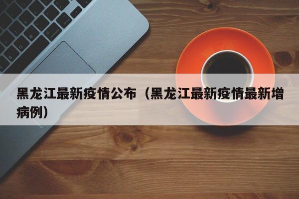 黑龙江最新疫情公布（黑龙江最新疫情最新增病例）