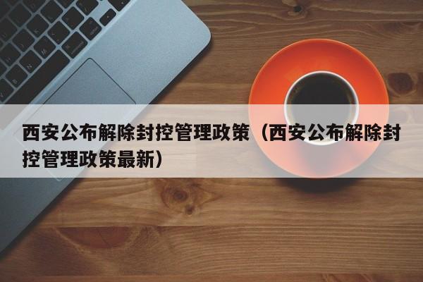 西安公布解除封控管理政策（西安公布解除封控管理政策最新）