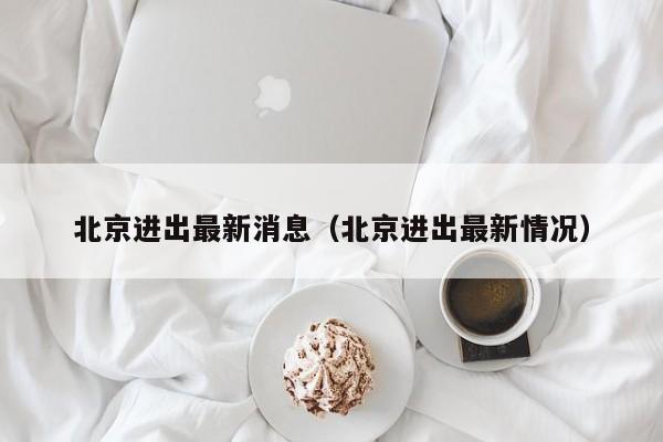 北京进出最新消息（北京进出最新情况）