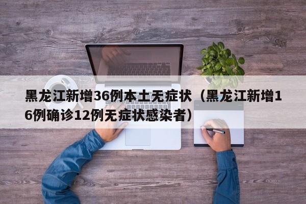 黑龙江新增36例本土无症状（黑龙江新增16例确诊12例无症状感染者）