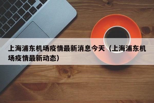 上海浦东机场疫情最新消息今天（上海浦东机场疫情最新动态）
