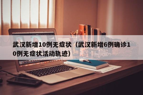 武汉新增10例无症状（武汉新增6例确诊10例无症状活动轨迹）
