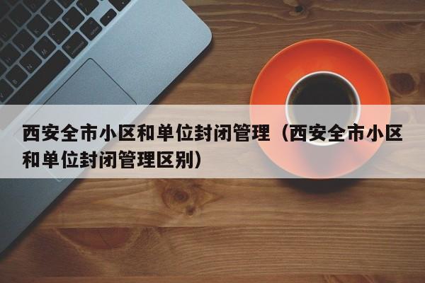 西安全市小区和单位封闭管理（西安全市小区和单位封闭管理区别）