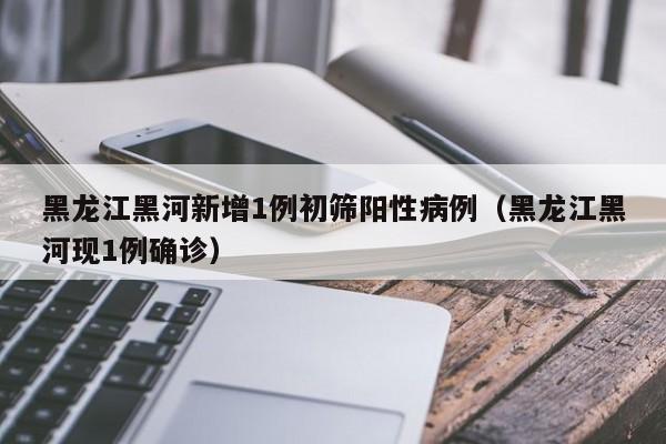 黑龙江黑河新增1例初筛阳性病例（黑龙江黑河现1例确诊）
