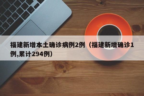 福建新增本土确诊病例2例（福建新增确诊1例,累计294例）