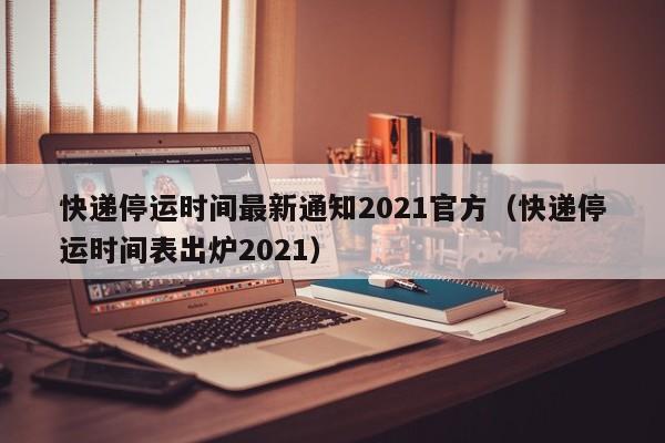 快递停运时间最新通知2021官方（快递停运时间表出炉2021）