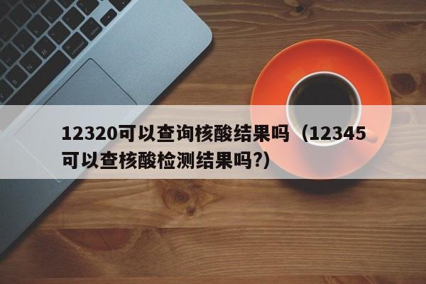 12320可以查询核酸结果吗（12345可以查核酸检测结果吗?）
