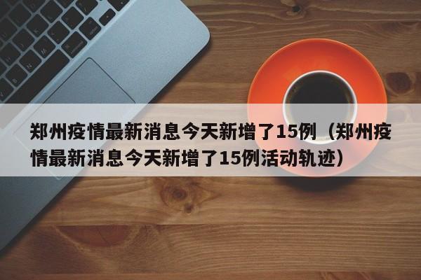 郑州疫情最新消息今天新增了15例（郑州疫情最新消息今天新增了15例活动轨迹）