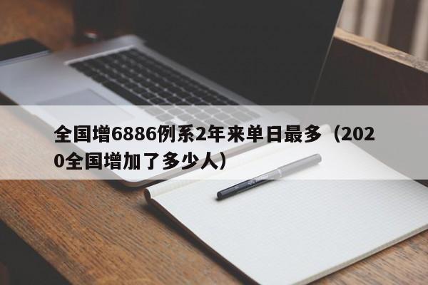 全国增6886例系2年来单日最多（2020全国增加了多少人）