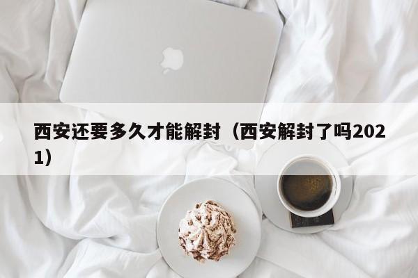 西安还要多久才能解封（西安解封了吗2021）