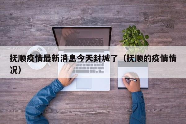 抚顺疫情最新消息今天封城了（抚顺的疫情情况）