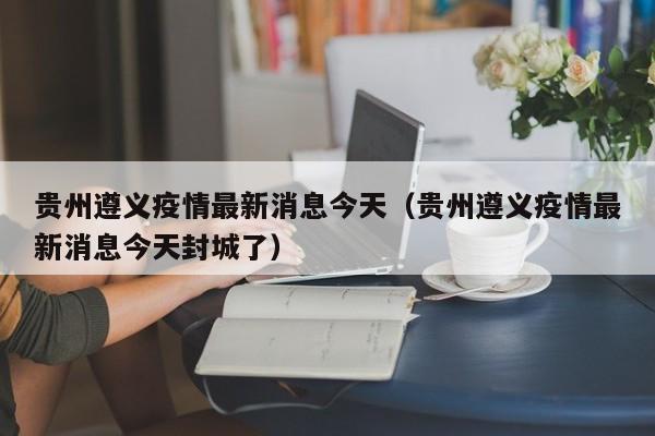 贵州遵义疫情最新消息今天（贵州遵义疫情最新消息今天封城了）