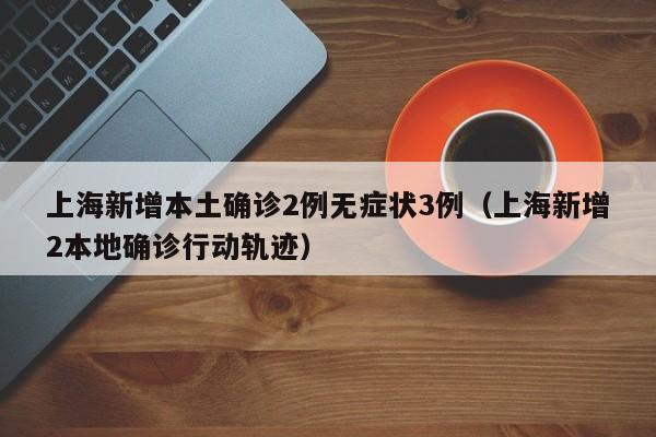上海新增本土确诊2例无症状3例（上海新增2本地确诊行动轨迹）