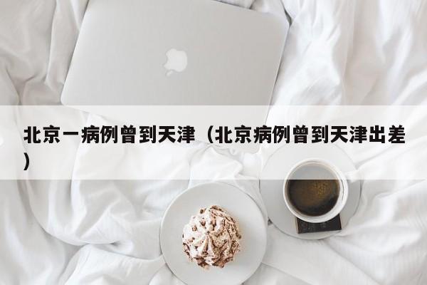 北京一病例曾到天津（北京病例曾到天津出差）
