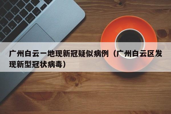 广州白云一地现新冠疑似病例（广州白云区发现新型冠状病毒）