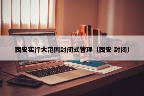 西安实行大范围封闭式管理（西安 封闭）