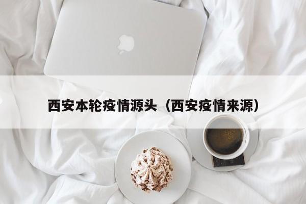 西安本轮疫情源头（西安疫情来源）