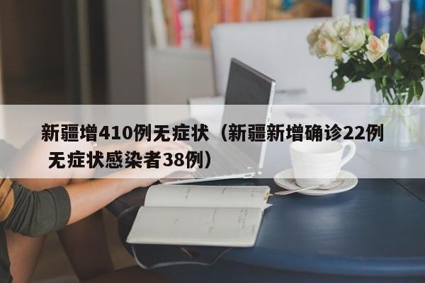 新疆增410例无症状（新疆新增确诊22例 无症状感染者38例）