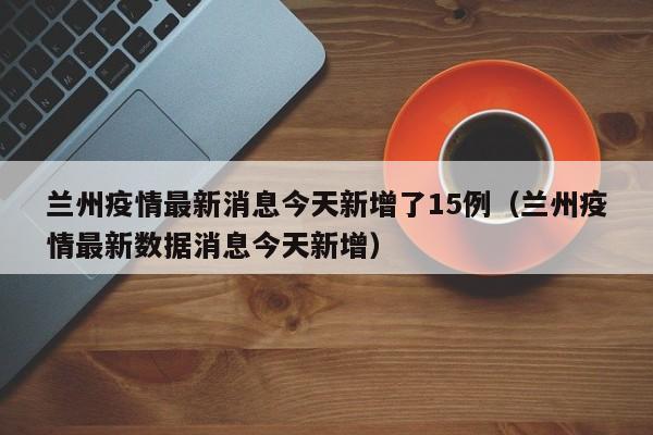 兰州疫情最新消息今天新增了15例（兰州疫情最新数据消息今天新增）