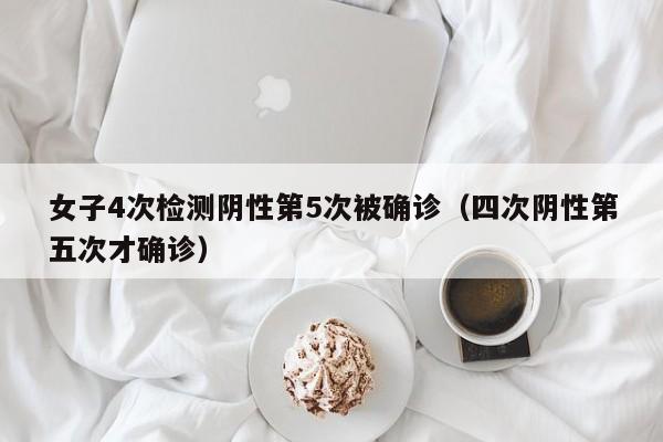 女子4次检测阴性第5次被确诊（四次阴性第五次才确诊）