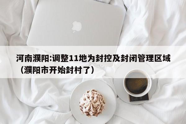河南濮阳:调整11地为封控及封闭管理区域（濮阳市开始封村了）